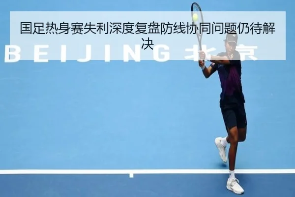 国足热身赛失利深度复盘防线协同问题仍待解决