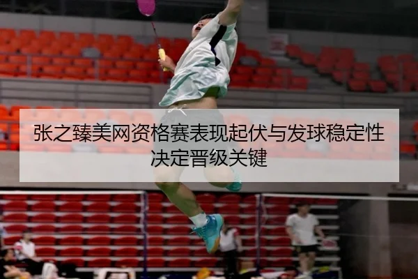 张之臻美网资格赛表现起伏与发球稳定性决定晋级关键